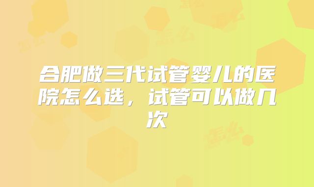 合肥做三代试管婴儿的医院怎么选,试管可以做几次