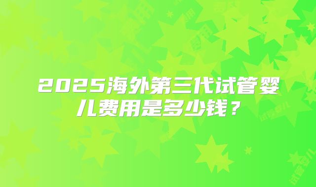 2025海外第三代试管婴儿费用是多少钱？