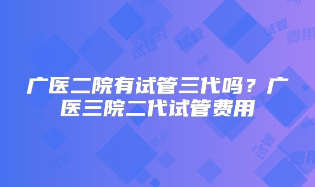 广医二院有试管三代吗？广医三院二代试管费用