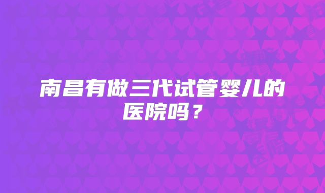 南昌有做三代试管婴儿的医院吗？