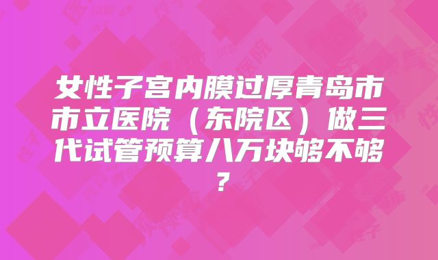 女性子宫内膜过厚青岛市市立医院(东院区)做三代试管预算八万块够不够?