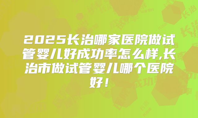 2025长治哪家医院做试管婴儿好成功率怎么样,长治市做试管婴儿哪个医院好！