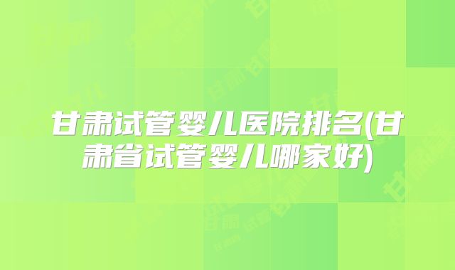 甘肃试管婴儿医院排名(甘肃省试管婴儿哪家好)