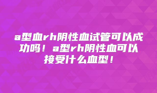a型血rh阴性血试管可以成功吗！a型rh阴性血可以接受什么血型！