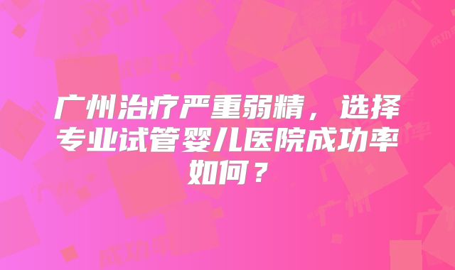 广州治疗严重弱精,选择专业试管婴儿医院成功率如何?