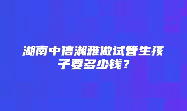 湖南中信湘雅做试管生孩子要多少钱？