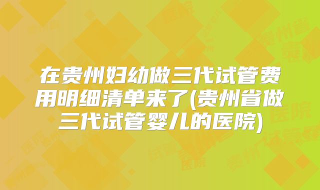 在贵州妇幼做三代试管费用明细清单来了(贵州省做三代试管婴儿的医院)