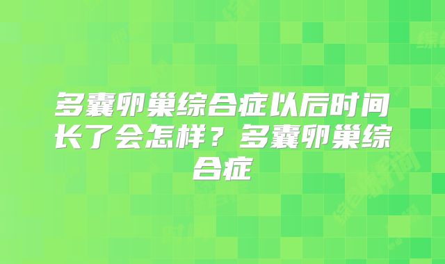 多囊卵巢综合症以后时间长了会怎样?多囊卵巢综合症