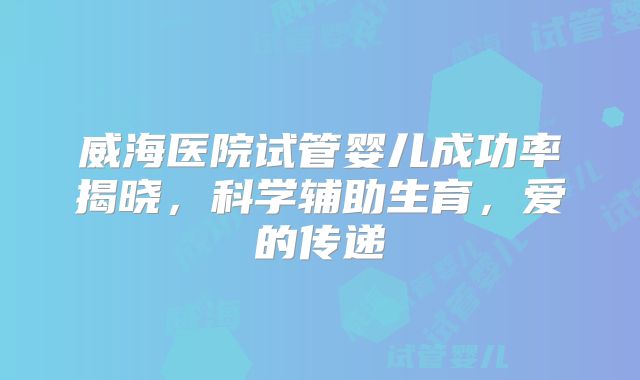 威海医院试管婴儿成功率揭晓，科学辅助生育，爱的传递