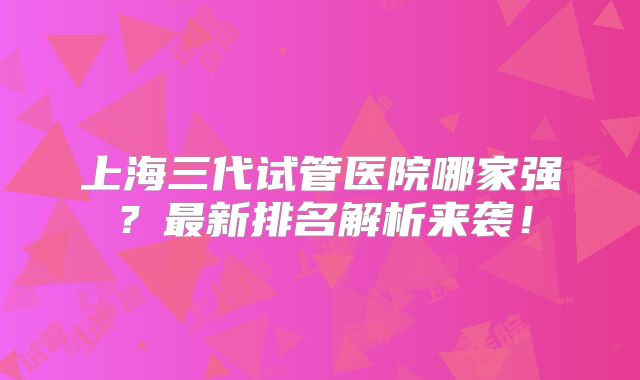 上海三代试管医院哪家强?最新排名解析来袭!