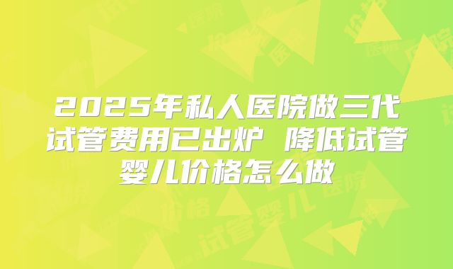 2025年私人医院做三代试管费用已出炉 降低试管婴儿价格怎么做