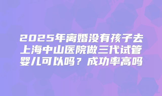 2025年离婚没有孩子去上海中山医院做三代试管婴儿可以吗?成功率高吗