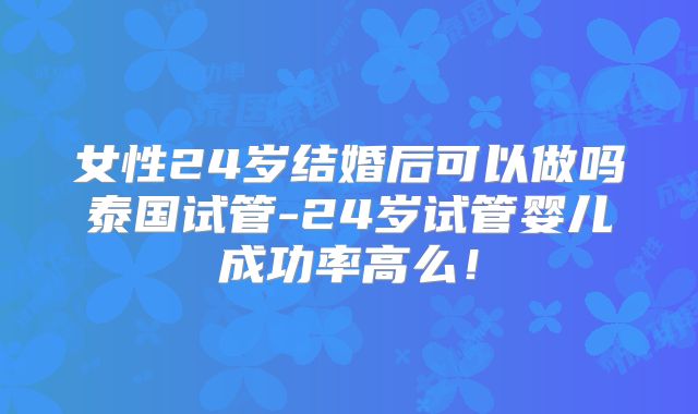女性24岁结婚后可以做吗泰国试管-24岁试管婴儿成功率高么!
