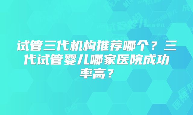 试管三代机构推荐哪个？三代试管婴儿哪家医院成功率高？