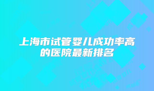 上海市试管婴儿成功率高的医院最新排名