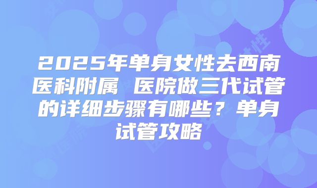 2025年单身女性去西南医科附属 医院做三代试管的详细步骤有哪些?单身试管攻略