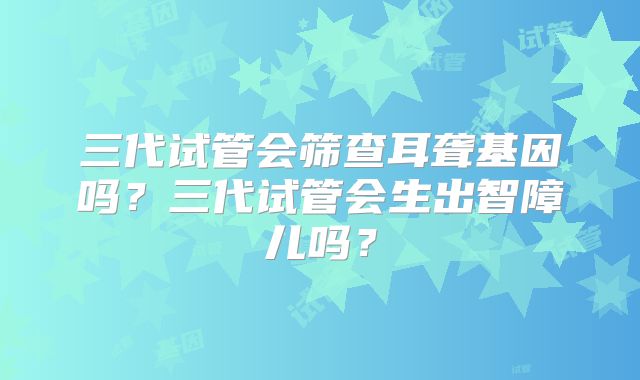三代试管会筛查耳聋基因吗？三代试管会生出智障儿吗？