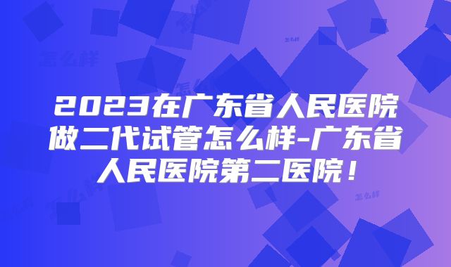2023在广东省人民医院做二代试管怎么样-广东省人民医院第二医院！