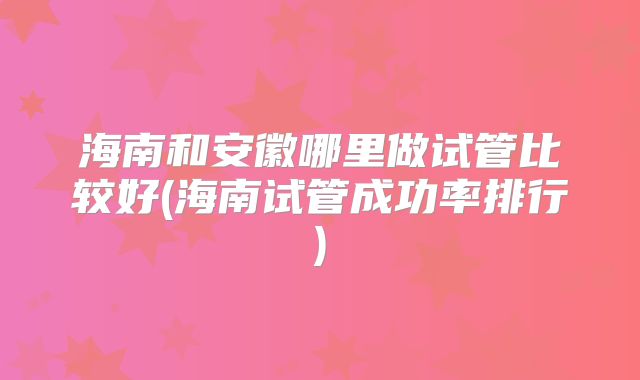 海南和安徽哪里做试管比较好(海南试管成功率排行)