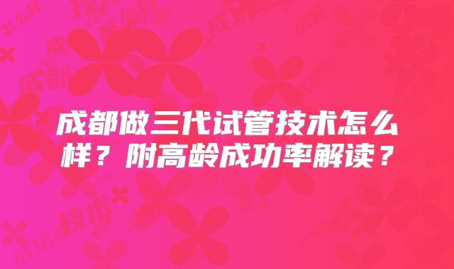 成都做三代试管技术怎么样？附高龄成功率解读？