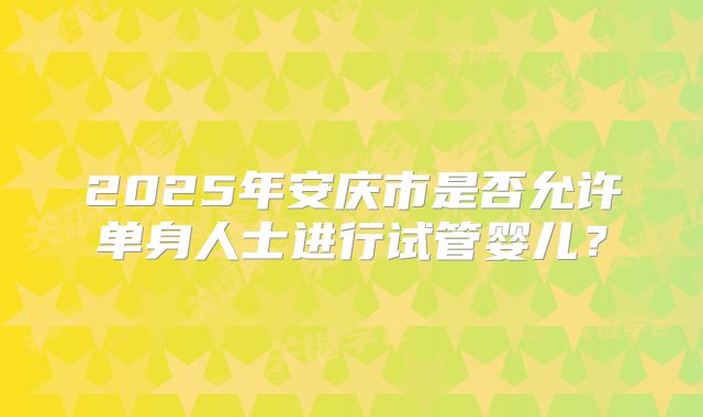 2025年安庆市是否允许单身人士进行试管婴儿?