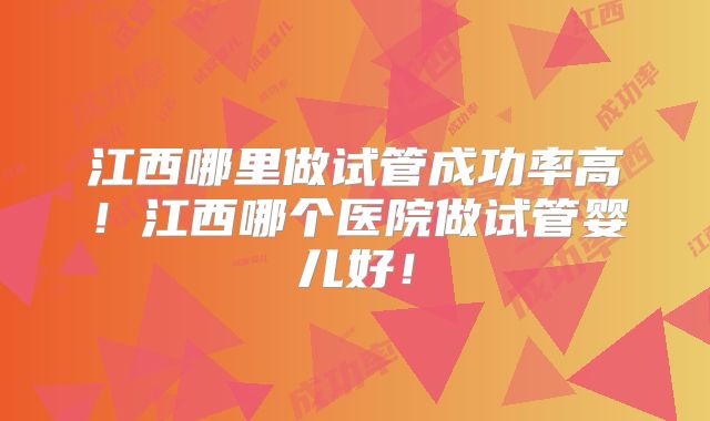 江西哪里做试管成功率高！江西哪个医院做试管婴儿好！