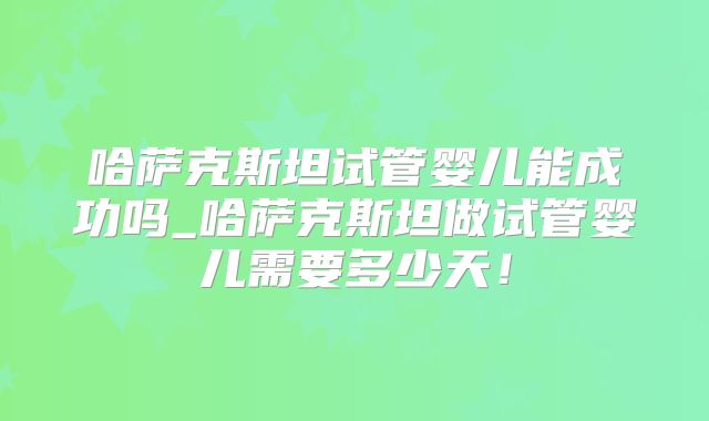 哈萨克斯坦试管婴儿能成功吗_哈萨克斯坦做试管婴儿需要多少天!