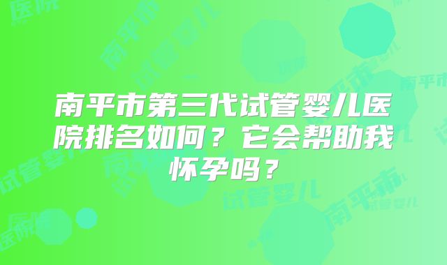 南平市第三代试管婴儿医院排名如何?它会帮助我怀孕吗?