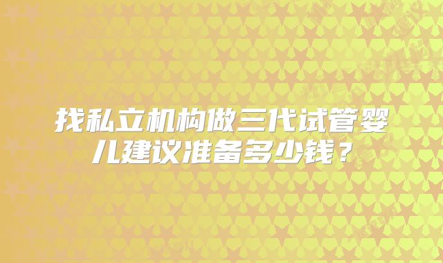 找私立机构做三代试管婴儿建议准备多少钱?