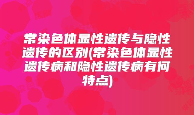 常染色体显性遗传与隐性遗传的区别(常染色体显性遗传病和隐性遗传病有何特点)