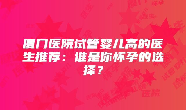 厦门医院试管婴儿高的医生推荐:谁是你怀孕的选择?