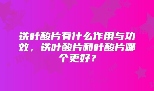 铁叶酸片有什么作用与功效，铁叶酸片和叶酸片哪个更好？
