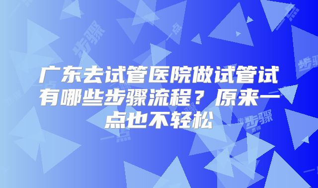 广东去试管医院做试管试有哪些步骤流程？原来一点也不轻松