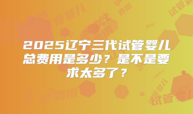 2025辽宁三代试管婴儿总费用是多少？是不是要求太多了？