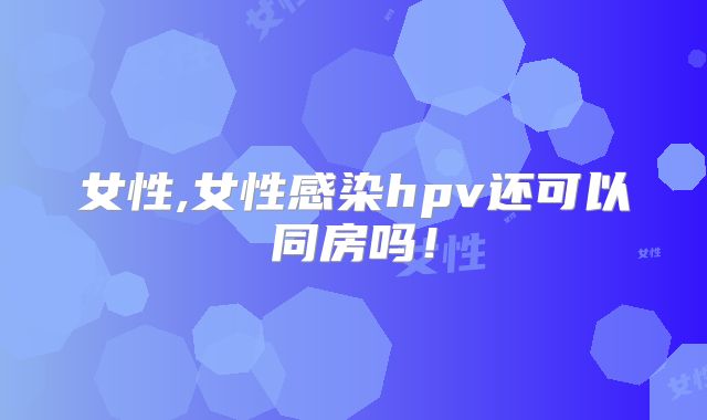 女性,女性感染hpv还可以同房吗!