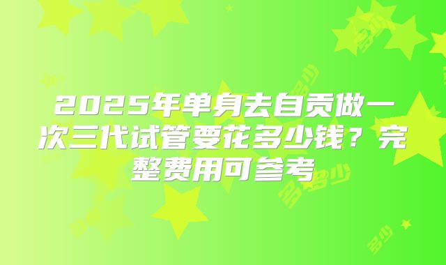 2025年单身去自贡做一次三代试管要花多少钱?完整费用可参考