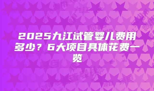 2025九江试管婴儿费用多少？6大项目具体花费一览