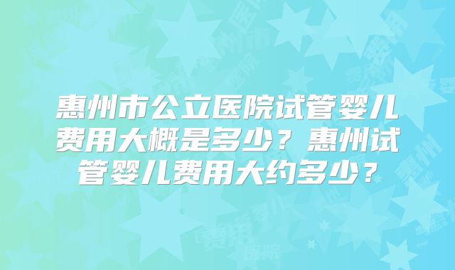 惠州市公立医院试管婴儿费用大概是多少?惠州试管婴儿费用大约多少?