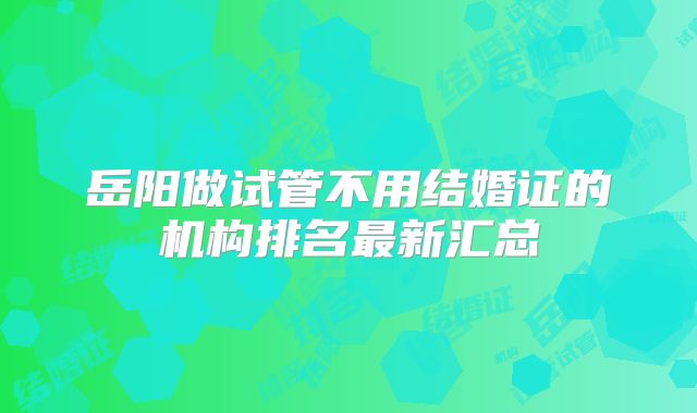 岳阳做试管不用结婚证的机构排名最新汇总