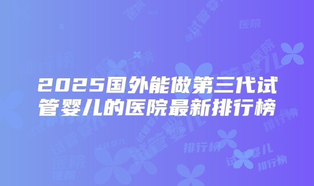 2025国外能做第三代试管婴儿的医院最新排行榜