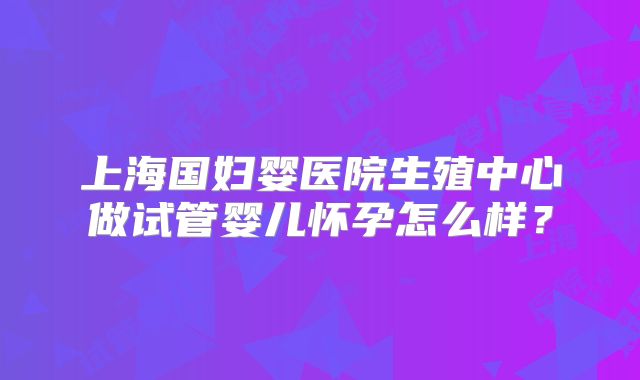 上海国妇婴医院生殖中心做试管婴儿怀孕怎么样？