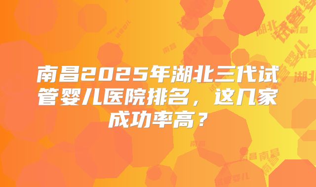 南昌2025年湖北三代试管婴儿医院排名，这几家成功率高？