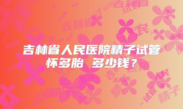 吉林省人民医院精子试管怀多胎 多少钱？