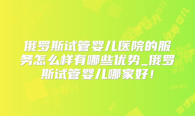 俄罗斯试管婴儿医院的服务怎么样有哪些优势_俄罗斯试管婴儿哪家好！