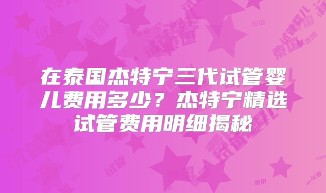 在泰国杰特宁三代试管婴儿费用多少？杰特宁精选试管费用明细揭秘