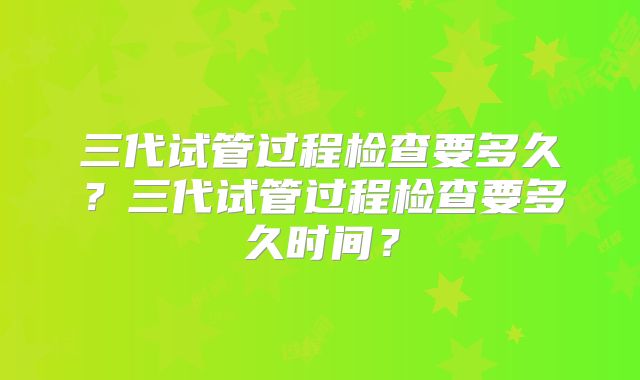 三代试管过程检查要多久？三代试管过程检查要多久时间？