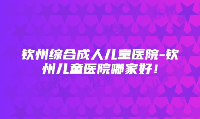钦州综合成人儿童医院-钦州儿童医院哪家好！