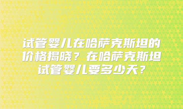 试管婴儿在哈萨克斯坦的价格揭晓?在哈萨克斯坦试管婴儿要多少天?