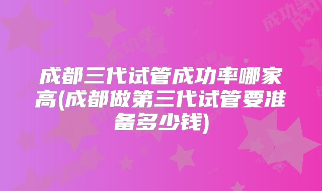 成都三代试管成功率哪家高(成都做第三代试管要准备多少钱)