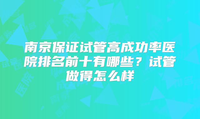 南京保证试管高成功率医院排名前十有哪些？试管做得怎么样